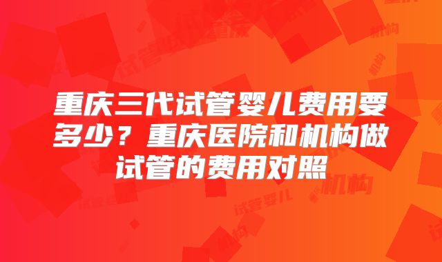 重庆三代试管婴儿费用要多少?重庆医院和机构做试管的费用对照