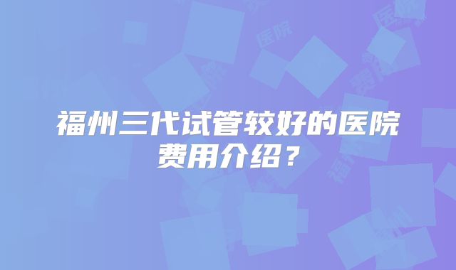 福州三代试管较好的医院费用介绍？