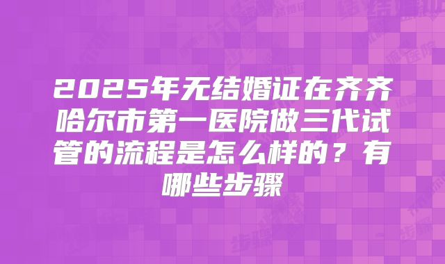 2025年无结婚证在齐齐哈尔市第一医院做三代试管的流程是怎么样的？有哪些步骤