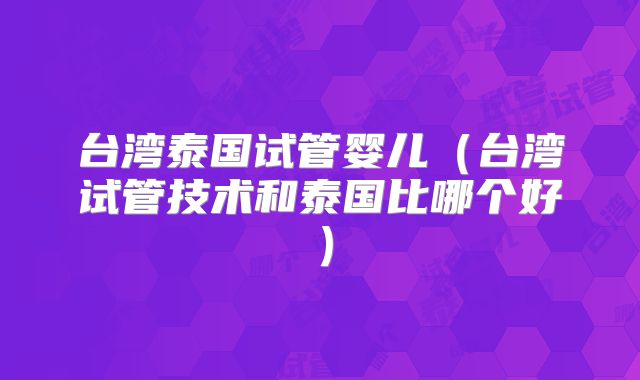 台湾泰国试管婴儿（台湾试管技术和泰国比哪个好）