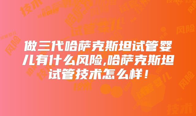 做三代哈萨克斯坦试管婴儿有什么风险,哈萨克斯坦试管技术怎么样!