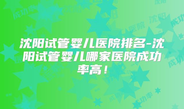 沈阳试管婴儿医院排名-沈阳试管婴儿哪家医院成功率高!