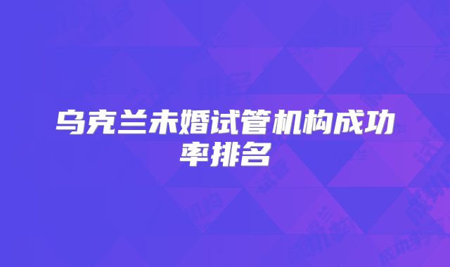 乌克兰未婚试管机构成功率排名