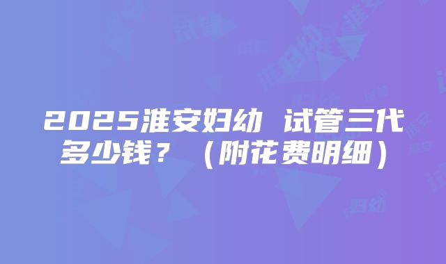2025淮安妇幼 试管三代多少钱?(附花费明细)