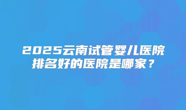 2025云南试管婴儿医院排名好的医院是哪家?