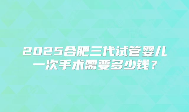2025合肥三代试管婴儿一次手术需要多少钱？