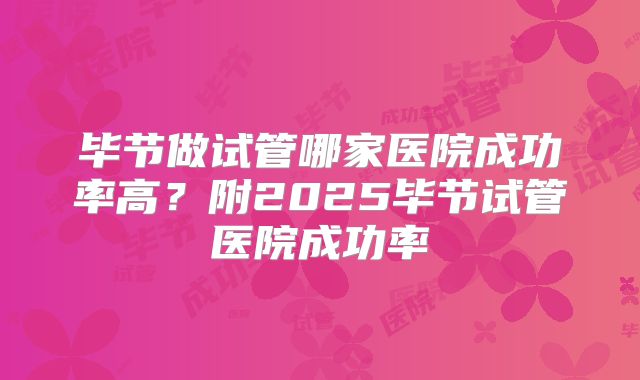 毕节做试管哪家医院成功率高?附2025毕节试管医院成功率