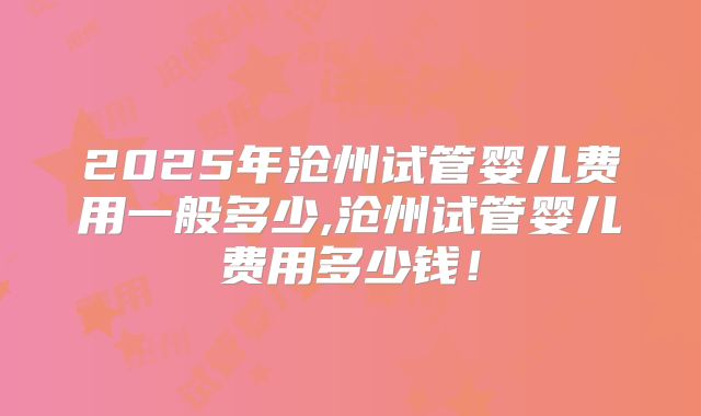 2025年沧州试管婴儿费用一般多少,沧州试管婴儿费用多少钱！