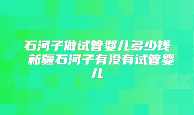 石河子做试管婴儿多少钱 新疆石河子有没有试管婴儿