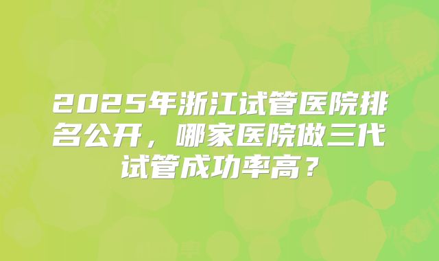 2025年浙江试管医院排名公开，哪家医院做三代试管成功率高？