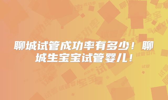 聊城试管成功率有多少!聊城生宝宝试管婴儿!