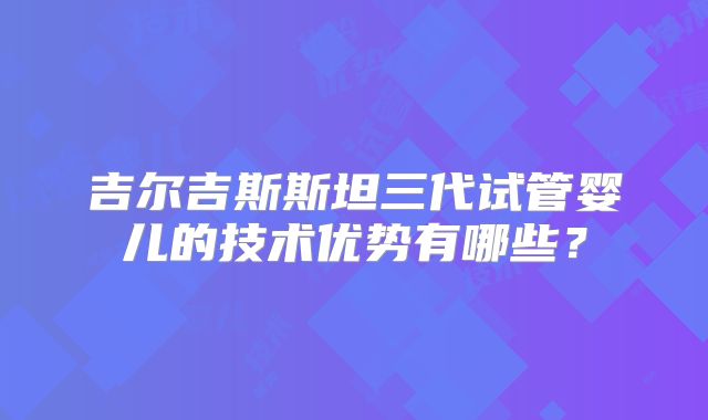 吉尔吉斯斯坦三代试管婴儿的技术优势有哪些？