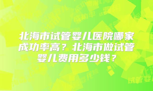 北海市试管婴儿医院哪家成功率高？北海市做试管婴儿费用多少钱？