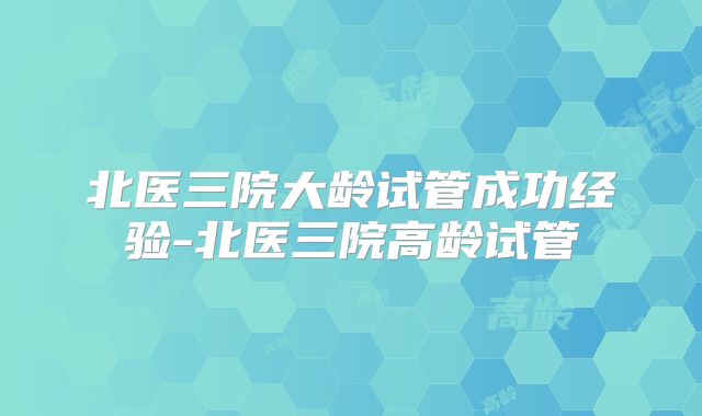北医三院大龄试管成功经验-北医三院高龄试管