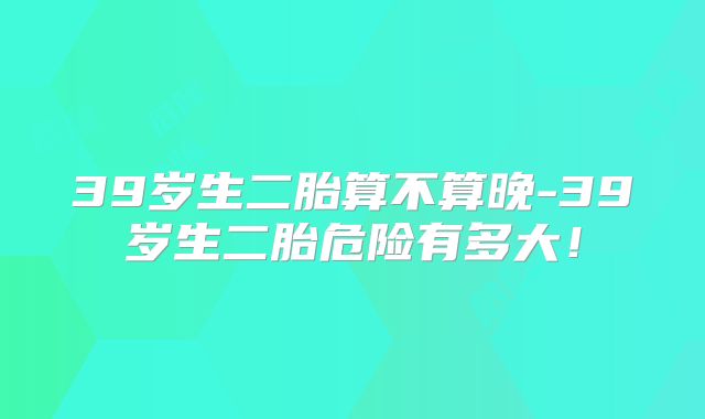 39岁生二胎算不算晚-39岁生二胎危险有多大!