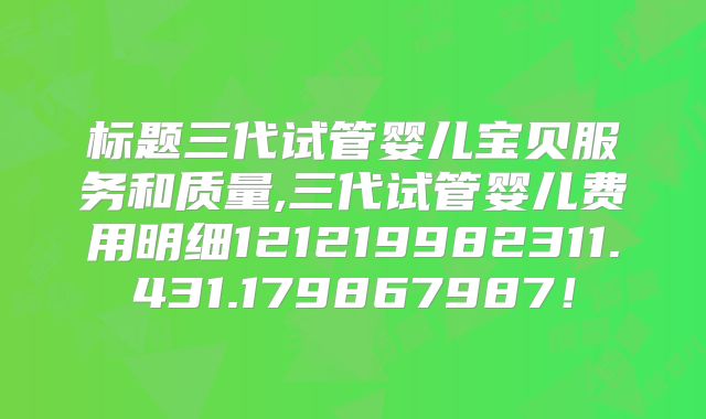 标题三代试管婴儿宝贝服务和质量,三代试管婴儿费用明细121219982311.431.179867987！