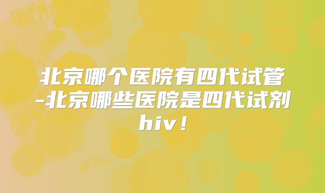 北京哪个医院有四代试管-北京哪些医院是四代试剂hiv!