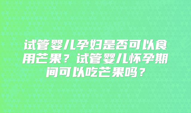 试管婴儿孕妇是否可以食用芒果?试管婴儿怀孕期间可以吃芒果吗?