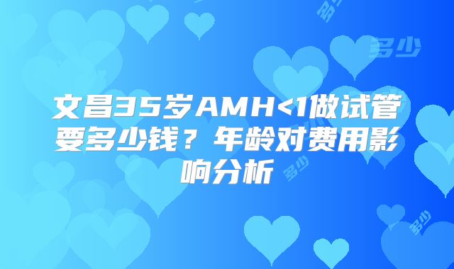 文昌35岁AMH<1做试管要多少钱?年龄对费用影响分析