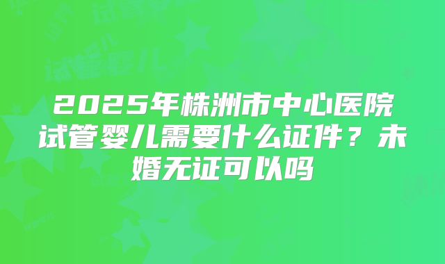 2025年株洲市中心医院试管婴儿需要什么证件？未婚无证可以吗
