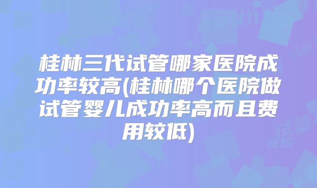 桂林三代试管哪家医院成功率较高(桂林哪个医院做试管婴儿成功率高而且费用较低)