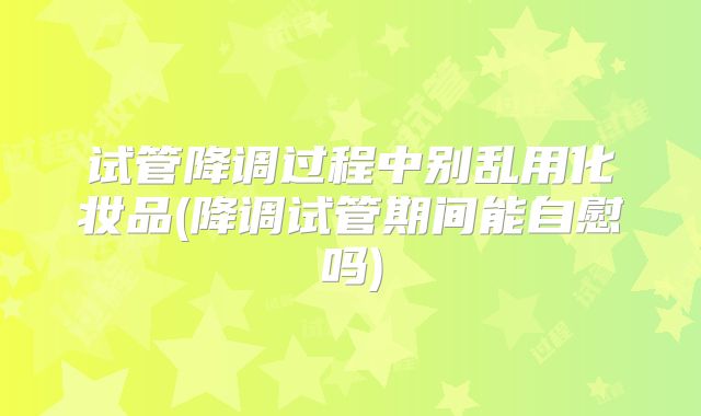 试管降调过程中别乱用化妆品(降调试管期间能自慰吗)