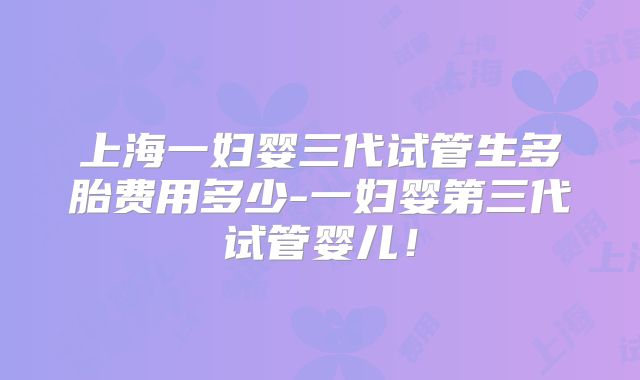 上海一妇婴三代试管生多胎费用多少-一妇婴第三代试管婴儿!