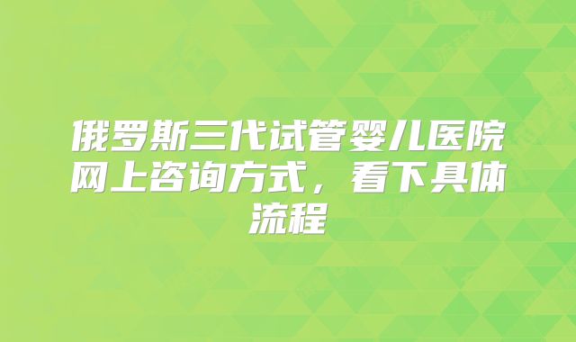 俄罗斯三代试管婴儿医院网上咨询方式，看下具体流程