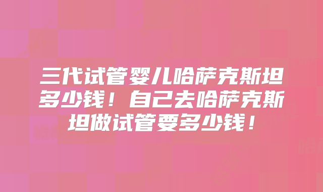三代试管婴儿哈萨克斯坦多少钱！自己去哈萨克斯坦做试管要多少钱！