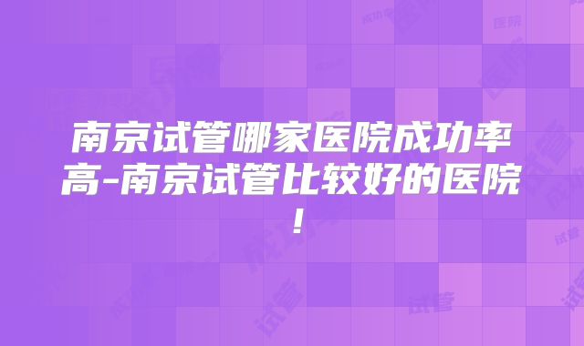 南京试管哪家医院成功率高-南京试管比较好的医院!
