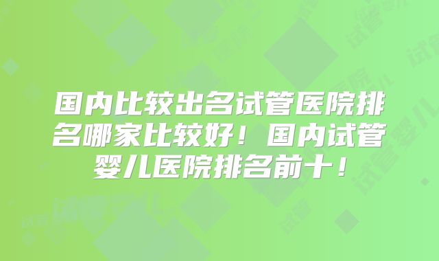 国内比较出名试管医院排名哪家比较好!国内试管婴儿医院排名前十!