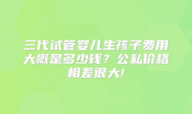 三代试管婴儿生孩子费用大概是多少钱？公私价格相差很大!