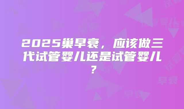 2025巢早衰，应该做三代试管婴儿还是试管婴儿？