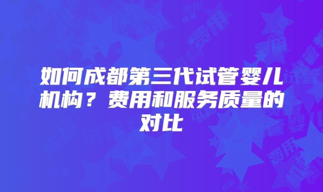 如何成都第三代试管婴儿机构?费用和服务质量的对比