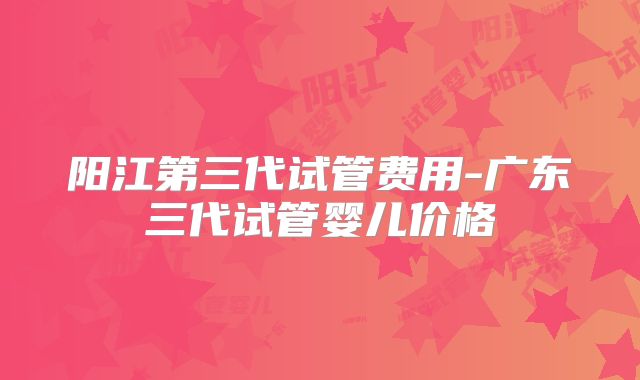 阳江第三代试管费用-广东三代试管婴儿价格