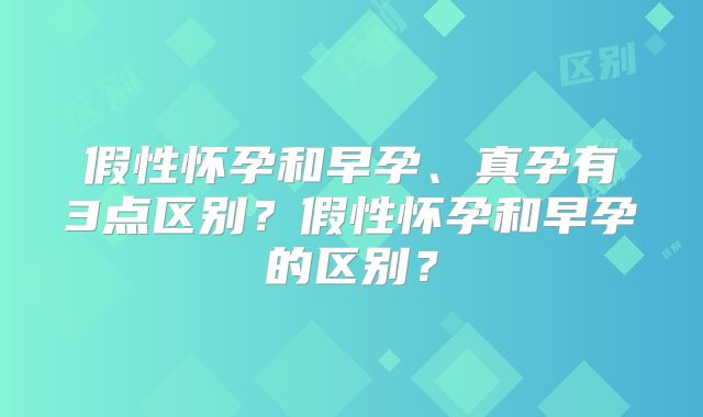 假性怀孕和早孕、真孕有3点区别?假性怀孕和早孕的区别?