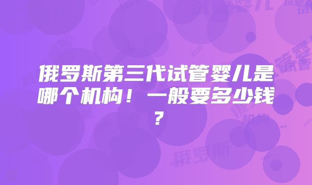 俄罗斯第三代试管婴儿是哪个机构！一般要多少钱？