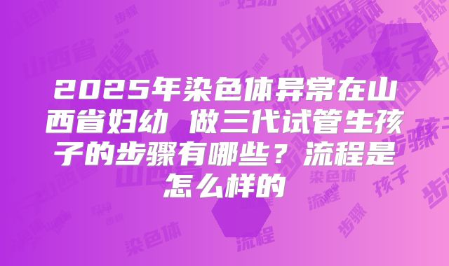 2025年染色体异常在山西省妇幼 做三代试管生孩子的步骤有哪些?流程是怎么样的