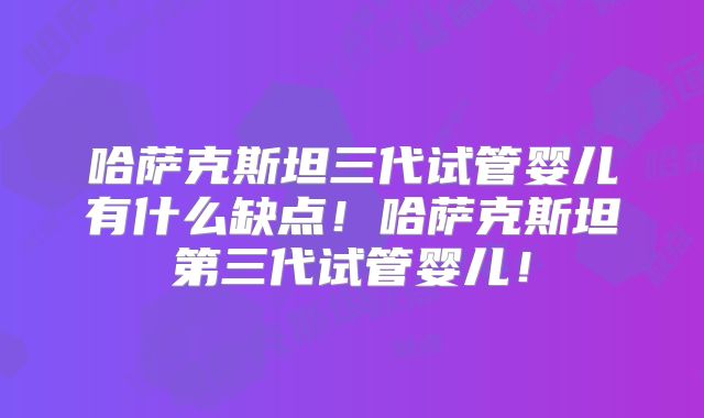 哈萨克斯坦三代试管婴儿有什么缺点！哈萨克斯坦第三代试管婴儿！