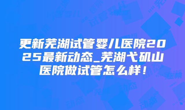 更新芜湖试管婴儿医院2025最新动态_芜湖弋矶山医院做试管怎么样!