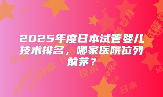 2025年度日本试管婴儿技术排名,哪家医院位列前茅?