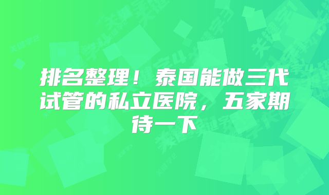排名整理!泰国能做三代试管的私立医院,五家期待一下