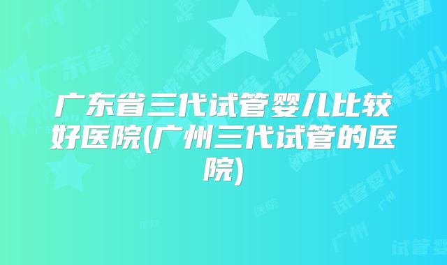 广东省三代试管婴儿比较好医院(广州三代试管的医院)