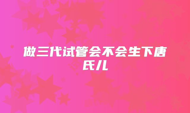 做三代试管会不会生下唐氏儿