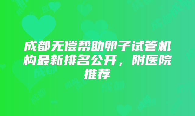 成都无偿帮助卵子试管机构最新排名公开，附医院推荐
