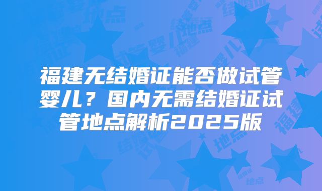 福建无结婚证能否做试管婴儿?国内无需结婚证试管地点解析2025版