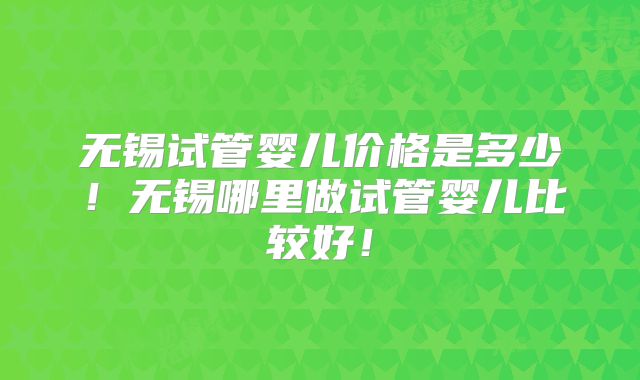 无锡试管婴儿价格是多少！无锡哪里做试管婴儿比较好！