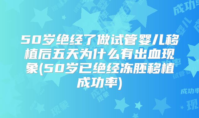 50岁绝经了做试管婴儿移植后五天为什么有出血现象(50岁已绝经冻胚移植成功率)