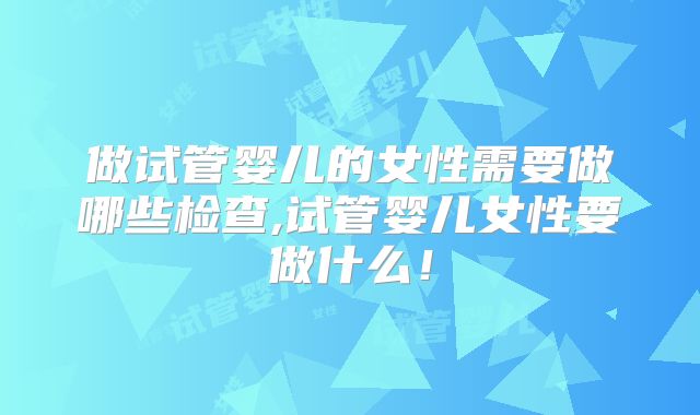 做试管婴儿的女性需要做哪些检查,试管婴儿女性要做什么！