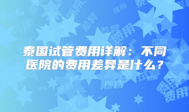 泰国试管费用详解：不同医院的费用差异是什么？